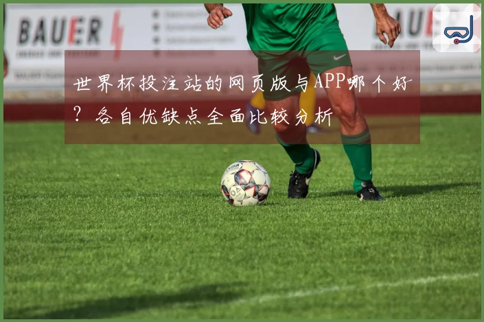 世界杯投注站的网页版与APP哪个好？各自优缺点全面比较分析